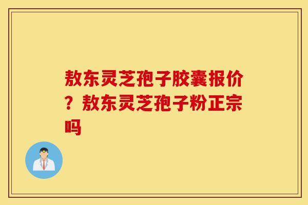 敖东灵芝孢子胶囊报价？敖东灵芝孢子粉正宗吗-第1张图片-灵芝之家