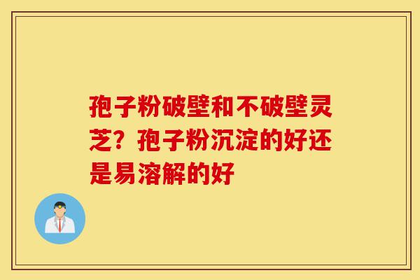 孢子粉破壁和不破壁灵芝？孢子粉沉淀的好还是易溶解的好-第1张图片-灵芝之家