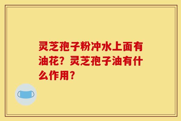 灵芝孢子粉冲水上面有油花？灵芝孢子油有什么作用？-第1张图片-灵芝之家