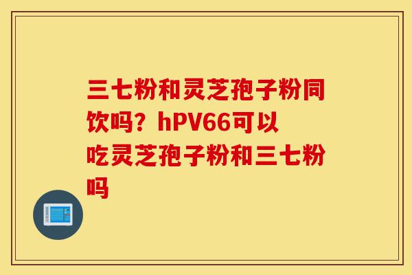 三七粉和灵芝孢子粉同饮吗?hPV66可以吃灵芝孢子粉和三七粉吗-第1张图片-灵芝之家 三七粉和灵芝孢子粉同饮吗?hPV66可以吃灵芝孢子粉和三七粉吗-第1张图片-灵芝之家