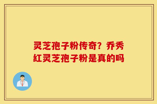 灵芝孢子粉传奇？乔秀红灵芝孢子粉是真的吗-第1张图片-灵芝之家