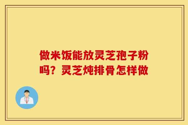 做米饭能放灵芝孢子粉吗?灵芝炖排骨怎样做-第1张图片-灵芝之家 做米饭能放灵芝孢子粉吗?灵芝炖排骨怎样做-第1张图片-灵芝之家