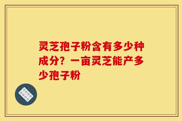 灵芝孢子粉含有多少种成分？一亩灵芝能产多少孢子粉-第1张图片-灵芝之家