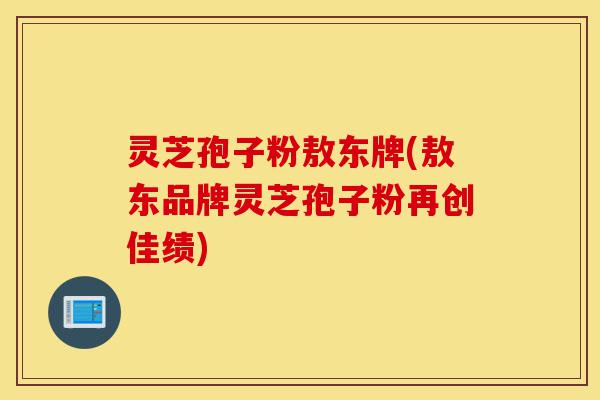 灵芝孢子粉敖东牌(敖东品牌灵芝孢子粉再创佳绩)-第1张图片-灵芝之家 灵芝孢子粉敖东牌(敖东品牌灵芝孢子粉再创佳绩)-第1张图片-灵芝之家