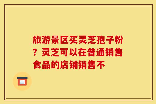 旅游景区买灵芝孢子粉?灵芝可以在普通销售食品的店铺销售不-第1张图片-灵芝之家 旅游景区买灵芝孢子粉?灵芝可以在普通销售食品的店铺销售不-第1张图片-灵芝之家