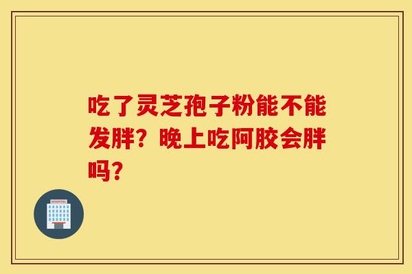 吃了灵芝孢子粉能不能发胖?晚上吃阿胶会胖吗?-第1张图片-灵芝之家 吃了灵芝孢子粉能不能发胖?晚上吃阿胶会胖吗?-第1张图片-灵芝之家