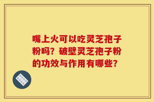嘴上火可以吃灵芝孢子粉吗?破壁灵芝孢子粉的功效与作用有哪些?-第1张图片-灵芝之家 嘴上火可以吃灵芝孢子粉吗?破壁灵芝孢子粉的功效与作用有哪些?-第1张图片-灵芝之家
