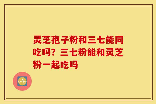 灵芝孢子粉和三七能同吃吗?三七粉能和灵芝粉一起吃吗-第1张图片-灵芝之家 灵芝孢子粉和三七能同吃吗?三七粉能和灵芝粉一起吃吗-第1张图片-灵芝之家