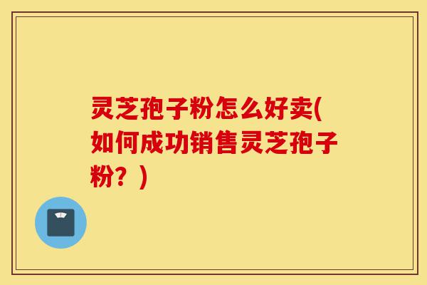 灵芝孢子粉怎么好卖(如何成功销售灵芝孢子粉?)-第1张图片-灵芝之家 灵芝孢子粉怎么好卖(如何成功销售灵芝孢子粉?)-第1张图片-灵芝之家