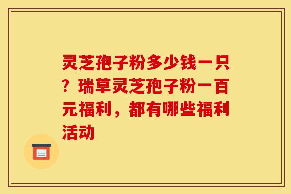 灵芝孢子粉多少钱一只?瑞草灵芝孢子粉一百元福利,都有哪些福利活动-第1张图片-灵芝之家 灵芝孢子粉多少钱一只?瑞草灵芝孢子粉一百元福利,都有哪些福利活动-第1张图片-灵芝之家