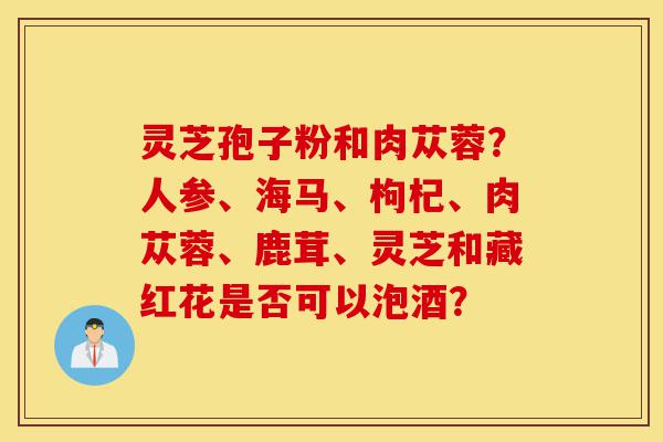 灵芝孢子粉和肉苁蓉?人参、海马、枸杞、肉苁蓉、鹿茸、灵芝和藏红花是否可以泡酒?-第1张图片-灵芝之家 灵芝孢子粉和肉苁蓉?人参、海马、枸杞、肉苁蓉、鹿茸、灵芝和藏红花是否可以泡酒?-第1张图片-灵芝之家