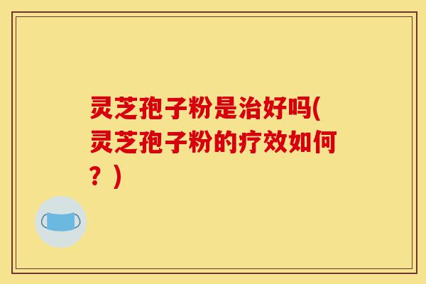 灵芝孢子粉是治好吗(灵芝孢子粉的疗效如何？)-第1张图片-灵芝之家