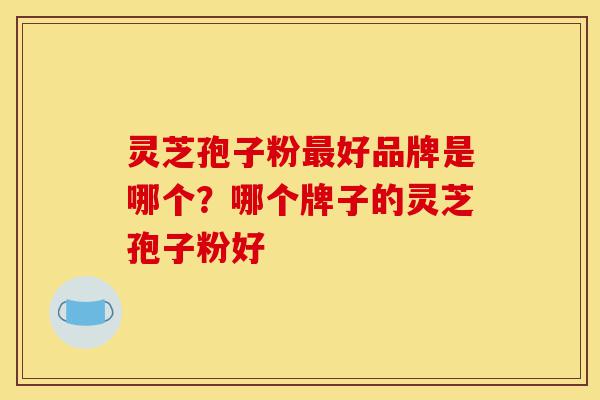 灵芝孢子粉最好品牌是哪个？哪个牌子的灵芝孢子粉好-第1张图片-灵芝之家