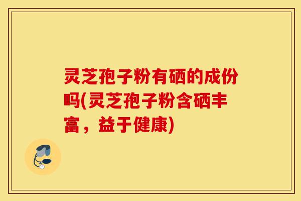 灵芝孢子粉有硒的成份吗(灵芝孢子粉含硒丰富,益于健康)-第1张图片-灵芝之家 灵芝孢子粉有硒的成份吗(灵芝孢子粉含硒丰富,益于健康)-第1张图片-灵芝之家