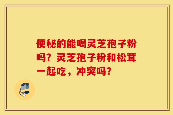 便秘的能喝灵芝孢子粉吗?灵芝孢子粉和松茸一起吃,冲突吗?-第1张图片-灵芝之家 便秘的能喝灵芝孢子粉吗?灵芝孢子粉和松茸一起吃,冲突吗?-第1张图片-灵芝之家
