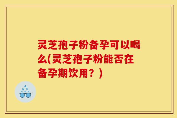 灵芝孢子粉备孕可以喝么(灵芝孢子粉能否在备孕期饮用?)-第1张图片-灵芝之家 灵芝孢子粉备孕可以喝么(灵芝孢子粉能否在备孕期饮用?)-第1张图片-灵芝之家