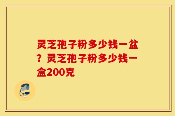 灵芝孢子粉多少钱一盆？灵芝孢子粉多少钱一盒200克-第1张图片-灵芝之家