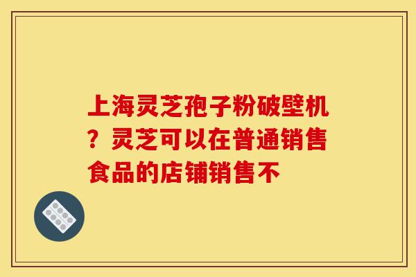上海灵芝孢子粉破壁机？灵芝可以在普通销售食品的店铺销售不-第1张图片-灵芝之家