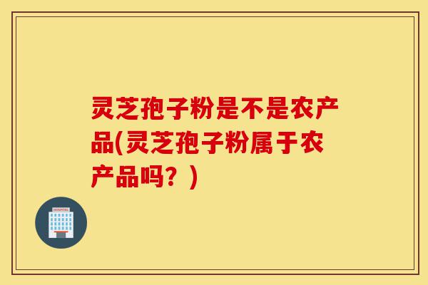 灵芝孢子粉是不是农产品(灵芝孢子粉属于农产品吗?)-第1张图片-灵芝之家 灵芝孢子粉是不是农产品(灵芝孢子粉属于农产品吗?)-第1张图片-灵芝之家