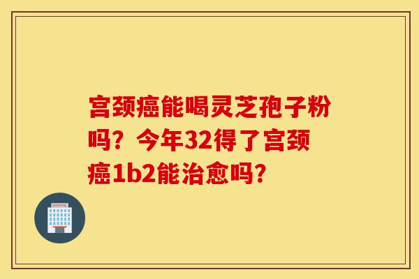 宫颈癌能喝灵芝孢子粉吗?今年32得了宫颈癌1b2能治愈吗?-第1张图片-灵芝之家 宫颈癌能喝灵芝孢子粉吗?今年32得了宫颈癌1b2能治愈吗?-第1张图片-灵芝之家