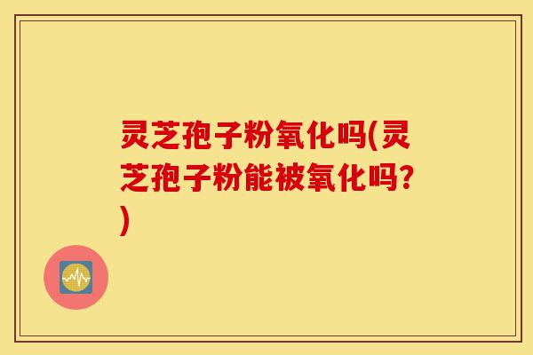 灵芝孢子粉氧化吗(灵芝孢子粉能被氧化吗？)-第1张图片-灵芝之家