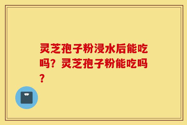 灵芝孢子粉浸水后能吃吗?灵芝孢子粉能吃吗?-第1张图片-灵芝之家 灵芝孢子粉浸水后能吃吗?灵芝孢子粉能吃吗?-第1张图片-灵芝之家