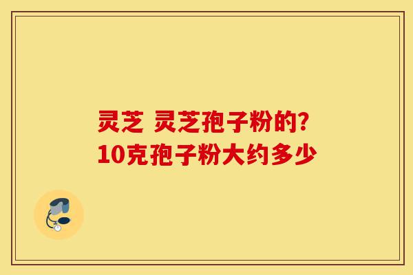 灵芝 灵芝孢子粉的?10克孢子粉大约多少-第1张图片-灵芝之家 灵芝 灵芝孢子粉的?10克孢子粉大约多少-第1张图片-灵芝之家