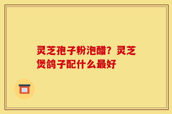 灵芝孢子粉泡醋?灵芝煲鸽子配什么最好-第1张图片-灵芝之家 灵芝孢子粉泡醋?灵芝煲鸽子配什么最好-第1张图片-灵芝之家