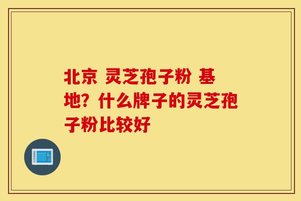 北京 灵芝孢子粉 基地?什么牌子的灵芝孢子粉比较好-第1张图片-灵芝之家 北京 灵芝孢子粉 基地?什么牌子的灵芝孢子粉比较好-第1张图片-灵芝之家