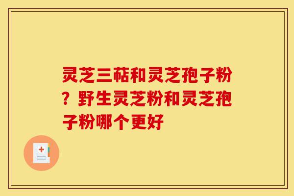 灵芝三萜和灵芝孢子粉？野生灵芝粉和灵芝孢子粉哪个更好-第1张图片-灵芝之家
