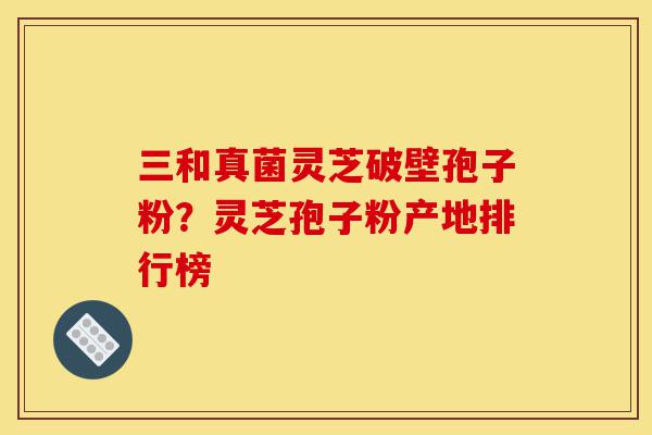 三和真菌灵芝破壁孢子粉？灵芝孢子粉产地排行榜-第1张图片-灵芝之家