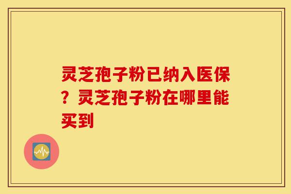 灵芝孢子粉已纳入医保？灵芝孢子粉在哪里能买到-第1张图片-灵芝之家