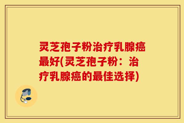 灵芝孢子粉治疗乳腺癌最好(灵芝孢子粉:治疗乳腺癌的最佳选择)-第1张图片-灵芝之家 灵芝孢子粉治疗乳腺癌最好(灵芝孢子粉:治疗乳腺癌的最佳选择)-第1张图片-灵芝之家