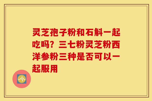 灵芝孢子粉和石斛一起吃吗？三七粉灵芝粉西洋参粉三种是否可以一起服用-第1张图片-灵芝之家