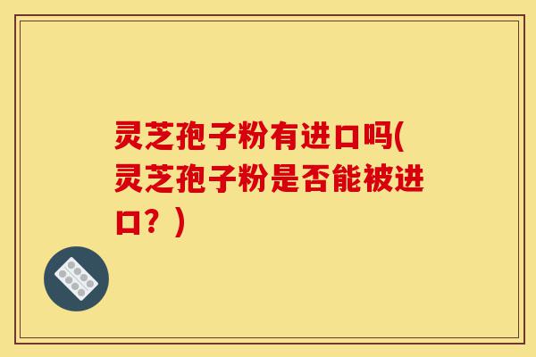 灵芝孢子粉有进口吗(灵芝孢子粉是否能被进口?)-第1张图片-灵芝之家 灵芝孢子粉有进口吗(灵芝孢子粉是否能被进口?)-第1张图片-灵芝之家