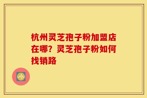 杭州灵芝孢子粉加盟店在哪？灵芝孢子粉如何找销路-第1张图片-灵芝之家