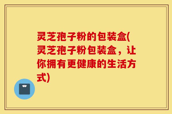 灵芝孢子粉的包装盒(灵芝孢子粉包装盒,让你拥有更健康的生活方式)-第1张图片-灵芝之家 灵芝孢子粉的包装盒(灵芝孢子粉包装盒,让你拥有更健康的生活方式)-第1张图片-灵芝之家