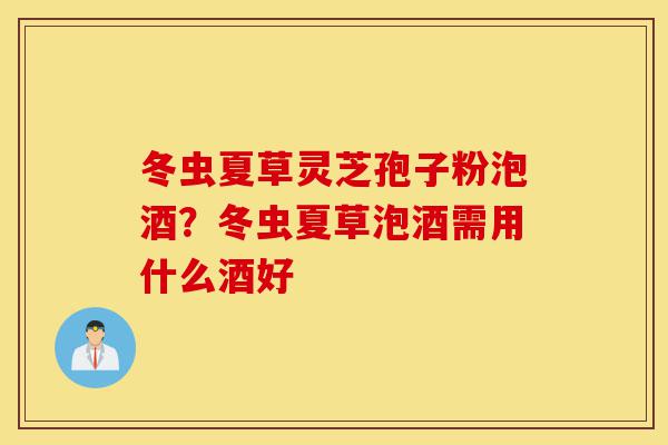 冬虫夏草灵芝孢子粉泡酒?冬虫夏草泡酒需用什么酒好-第1张图片-灵芝之家 冬虫夏草灵芝孢子粉泡酒?冬虫夏草泡酒需用什么酒好-第1张图片-灵芝之家