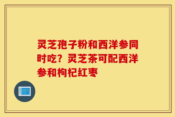 灵芝孢子粉和西洋参同时吃？灵芝茶可配西洋参和枸杞红枣-第1张图片-灵芝之家