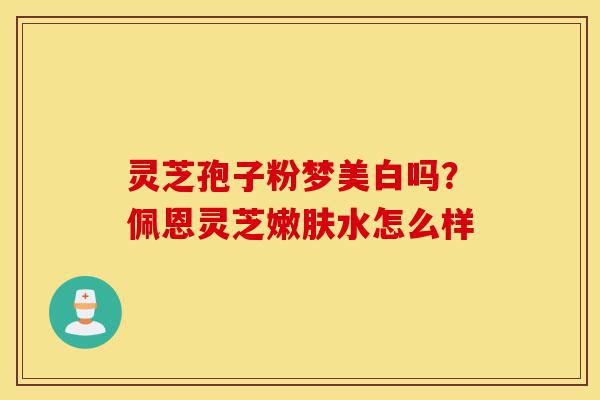 灵芝孢子粉梦美白吗？佩恩灵芝嫩肤水怎么样-第1张图片-灵芝之家