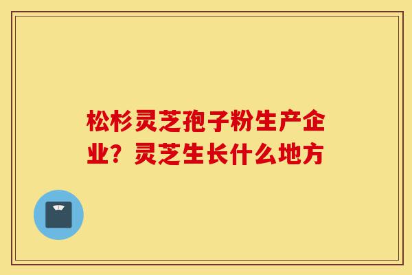 松杉灵芝孢子粉生产企业?灵芝生长什么地方-第1张图片-灵芝之家 松杉灵芝孢子粉生产企业?灵芝生长什么地方-第1张图片-灵芝之家