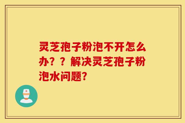 灵芝孢子粉泡不开怎么办？？解决灵芝孢子粉泡水问题？-第1张图片-灵芝之家