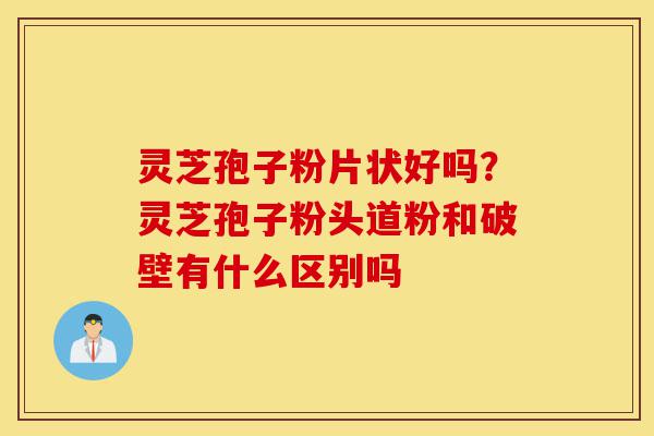 灵芝孢子粉片状好吗？灵芝孢子粉头道粉和破壁有什么区别吗-第1张图片-灵芝之家