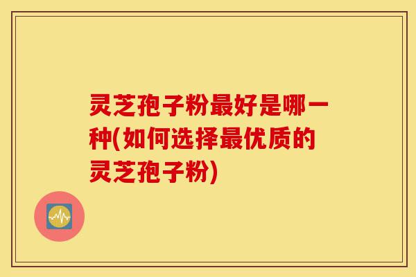灵芝孢子粉最好是哪一种(如何选择最优质的灵芝孢子粉)-第1张图片-灵芝之家 灵芝孢子粉最好是哪一种(如何选择最优质的灵芝孢子粉)-第1张图片-灵芝之家