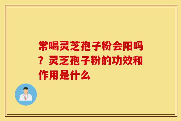 常喝灵芝孢子粉会阳吗?灵芝孢子粉的功效和作用是什么-第1张图片-灵芝之家 常喝灵芝孢子粉会阳吗?灵芝孢子粉的功效和作用是什么-第1张图片-灵芝之家