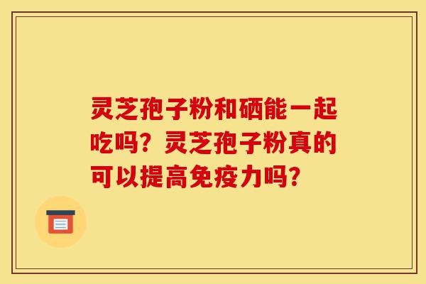 灵芝孢子粉和硒能一起吃吗？灵芝孢子粉真的可以提高免疫力吗？-第1张图片-灵芝之家