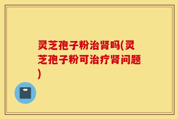 灵芝孢子粉治肾吗(灵芝孢子粉可治疗肾问题)-第1张图片-灵芝之家 灵芝孢子粉治肾吗(灵芝孢子粉可治疗肾问题)-第1张图片-灵芝之家