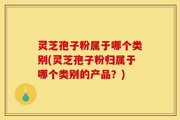 灵芝孢子粉属于哪个类别(灵芝孢子粉归属于哪个类别的产品？)-第1张图片-灵芝之家