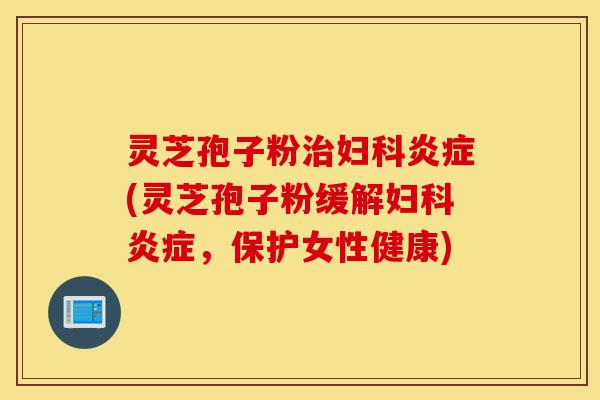 灵芝孢子粉治妇科炎症(灵芝孢子粉缓解妇科炎症，保护女性健康)-第1张图片-灵芝之家