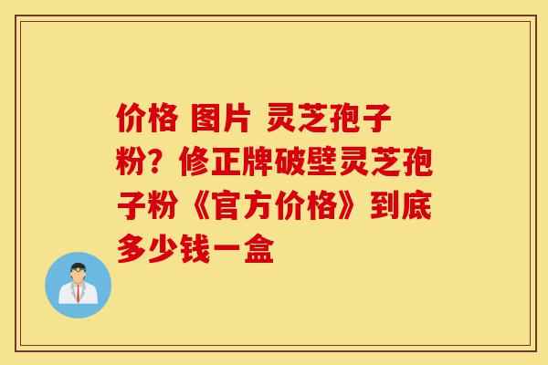 价格 图片 灵芝孢子粉？修正牌破壁灵芝孢子粉《官方价格》到底多少钱一盒-第1张图片-灵芝之家